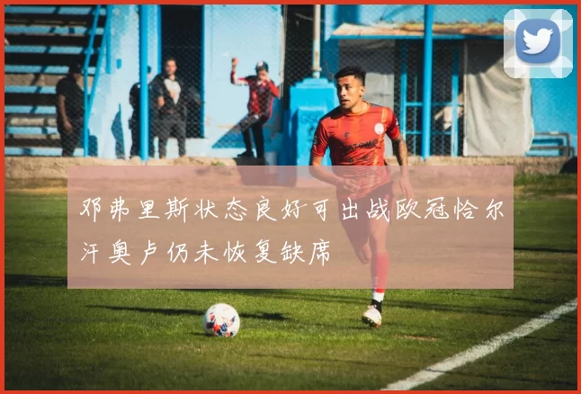 邓弗里斯状态良好可出战欧冠恰尔汗奥卢仍未恢复缺席
