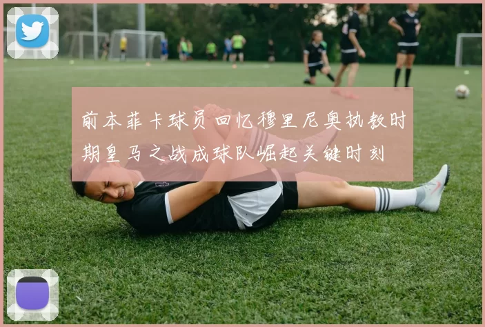前本菲卡球员回忆穆里尼奥执教时期皇马之战成球队崛起关键时刻