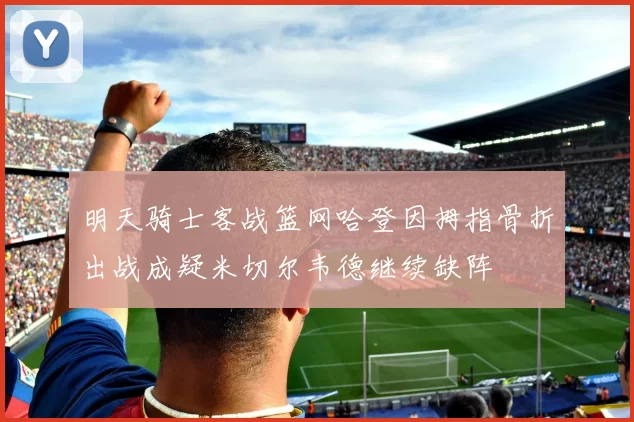 明天骑士客战篮网哈登因拇指骨折出战成疑米切尔韦德继续缺阵