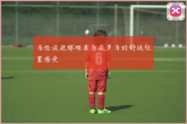 马伦谈进球难度与在罗马的舒适位置感受
