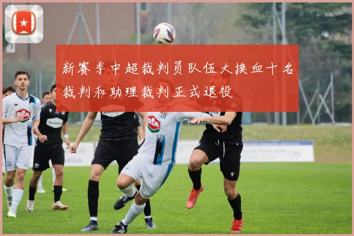 新赛季中超裁判员队伍大换血十名裁判和助理裁判正式退役