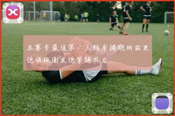 本赛季最佳第六人赔率揭晓纳兹里德领跑谢泼德紧随其后