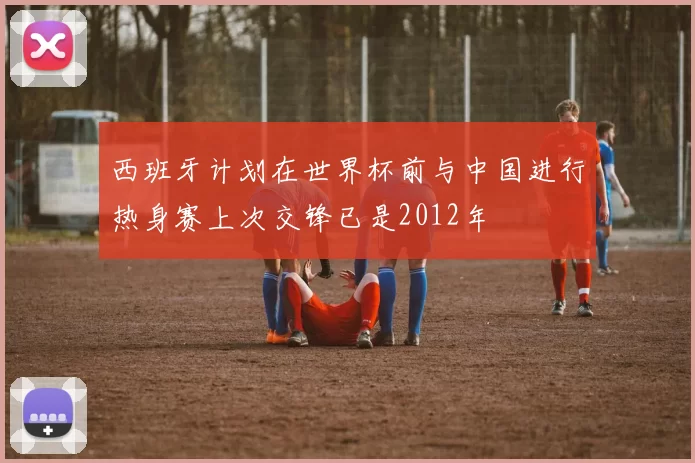 西班牙计划在世界杯前与中国进行热身赛上次交锋已是2012年