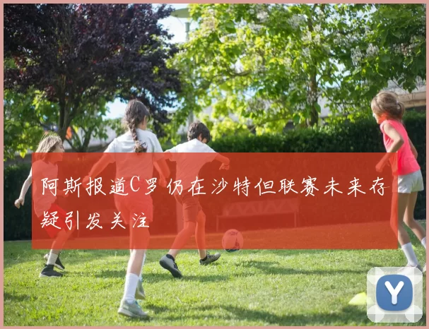 阿斯报道C罗仍在沙特但联赛未来存疑引发关注