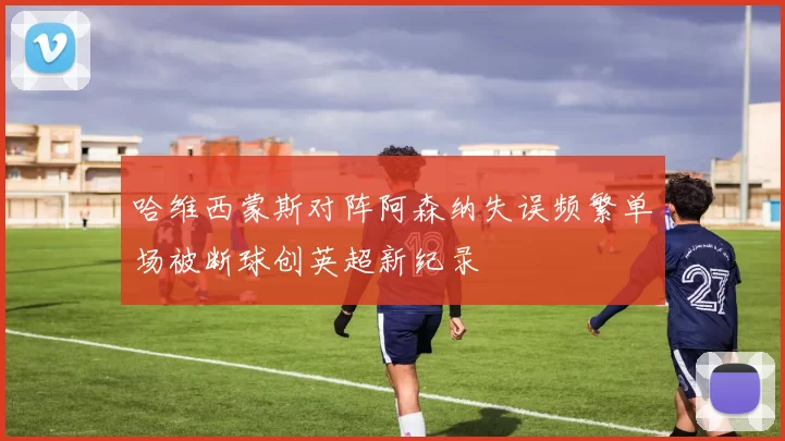 哈维西蒙斯对阵阿森纳失误频繁单场被断球创英超新纪录