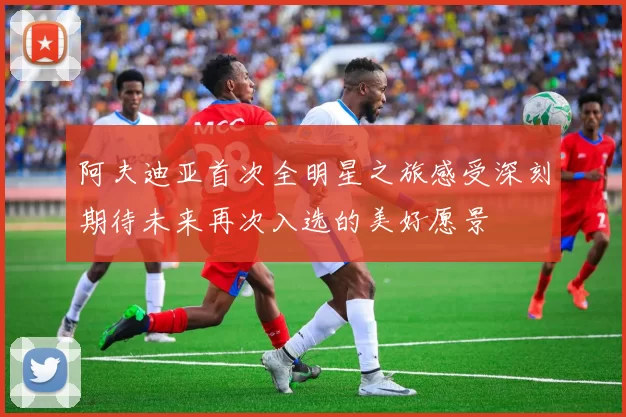 阿夫迪亚首次全明星之旅感受深刻期待未来再次入选的美好愿景