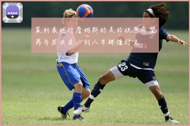 莱利表达对詹姆斯的美好祝愿希望再与其共度六到八年辉煌时光