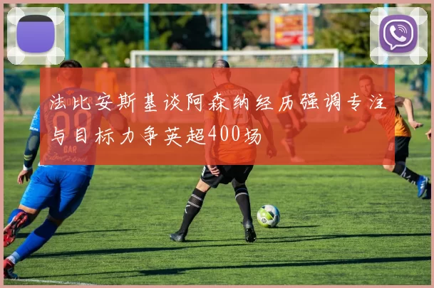 法比安斯基谈阿森纳经历强调专注与目标力争英超400场