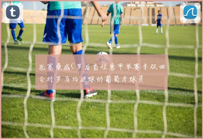 孔塞桑成C罗后首位意甲单赛季双回合对罗马均进球的葡萄牙球员