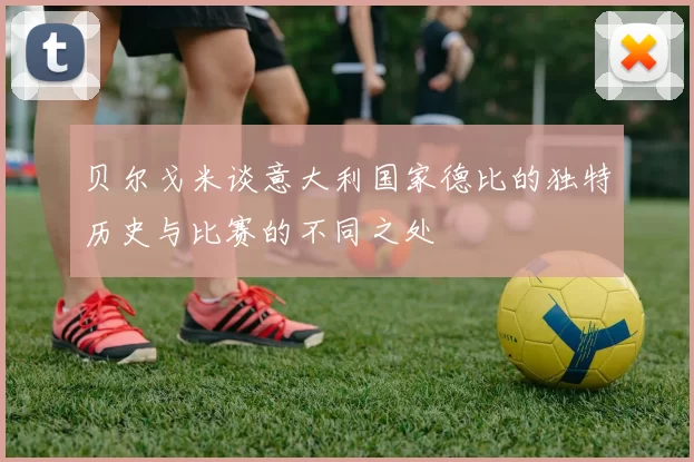 贝尔戈米谈意大利国家德比的独特历史与比赛的不同之处