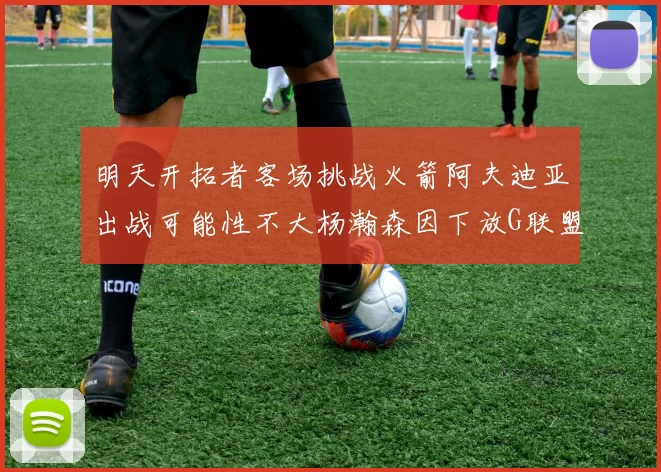 明天开拓者客场挑战火箭阿夫迪亚出战可能性不大杨瀚森因下放G联盟缺席