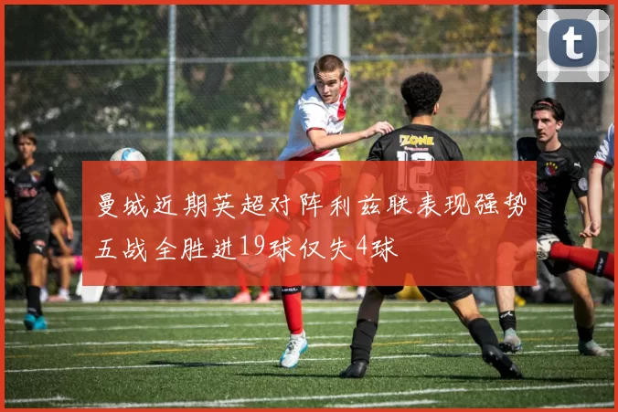 曼城近期英超对阵利兹联表现强势五战全胜进19球仅失4球