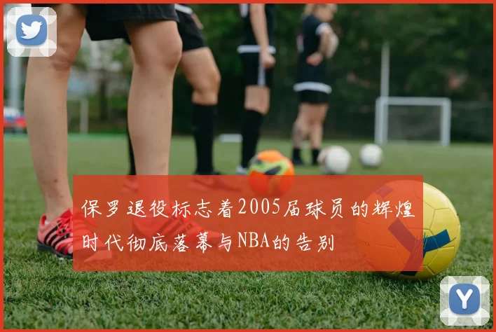 保罗退役标志着2005届球员的辉煌时代彻底落幕与NBA的告别
