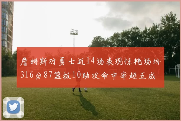 詹姆斯对勇士近14场表现惊艳场均316分87篮板10助攻命中率超五成