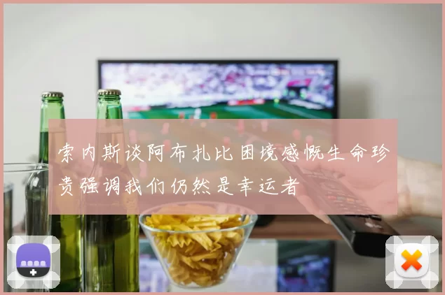 索内斯谈阿布扎比困境感慨生命珍贵强调我们仍然是幸运者