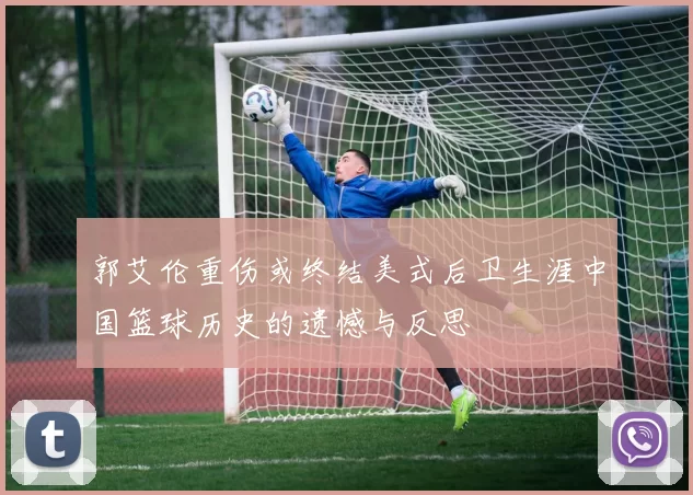 郭艾伦重伤或终结美式后卫生涯中国篮球历史的遗憾与反思
