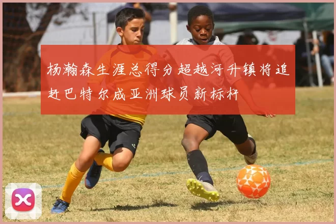 杨瀚森生涯总得分超越河升镇将追赶巴特尔成亚洲球员新标杆
