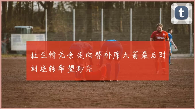 杜兰特无奈走向替补席火箭最后时刻逆转希望渺茫