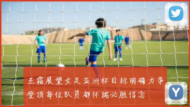 王霜展望女足亚洲杯目标明确力争登顶每位队员都怀揣必胜信念