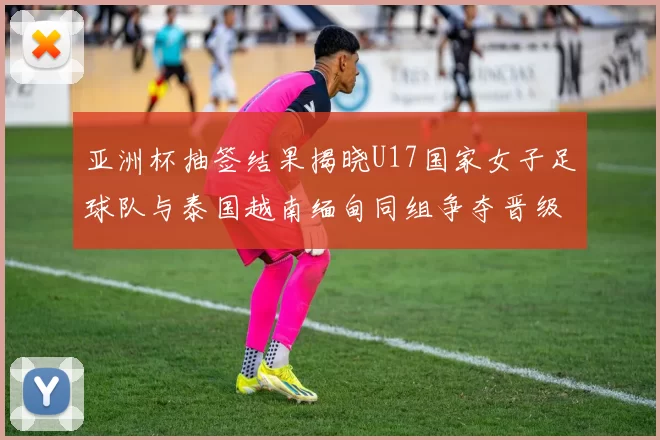 亚洲杯抽签结果揭晓U17国家女子足球队与泰国越南缅甸同组争夺晋级资格