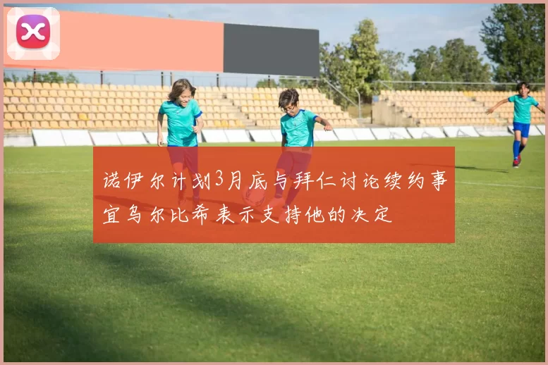 诺伊尔计划3月底与拜仁讨论续约事宜乌尔比希表示支持他的决定